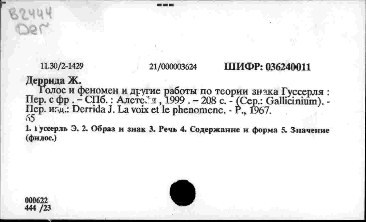 ﻿21/000003624 ШИФР: 036240011
11.30/2-1429
Деррида Ж.
Голос и феномен и другие работы по теории знзка Гуссерля : Пер. с фр . - СПб. : Алете/я, 1999 . — 208 с. - (Сер.: Gallicinium). -Пер. и5д.: Derrida J. La voix et le phenomene. - P., 1967.
1. 1 уссерль Э. 2. Образ и знак 3. Речь 4. Содержание и форма 5. Значение (филос.)
000622
444 /23